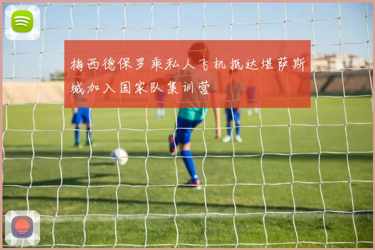梅西德保罗乘私人飞机抵达堪萨斯城加入国家队集训营