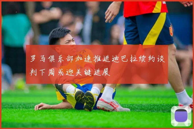 罗马俱乐部加速推进迪巴拉续约谈判下周或迎关键进展