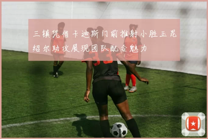 三镇凭借卡迪斯门前推射小胜玉昆绍尔助攻展现团队配合魅力