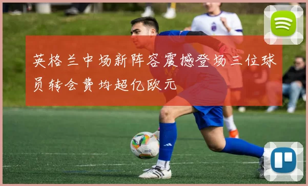 英格兰中场新阵容震撼登场三位球员转会费均超亿欧元