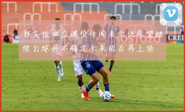 郭艾伦回应退役传闻表示仍希望继续打球并不确定未来能否再上场