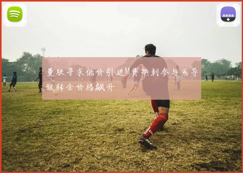 曼联寻求低价引进M费热刺参与或导致转会价格飙升