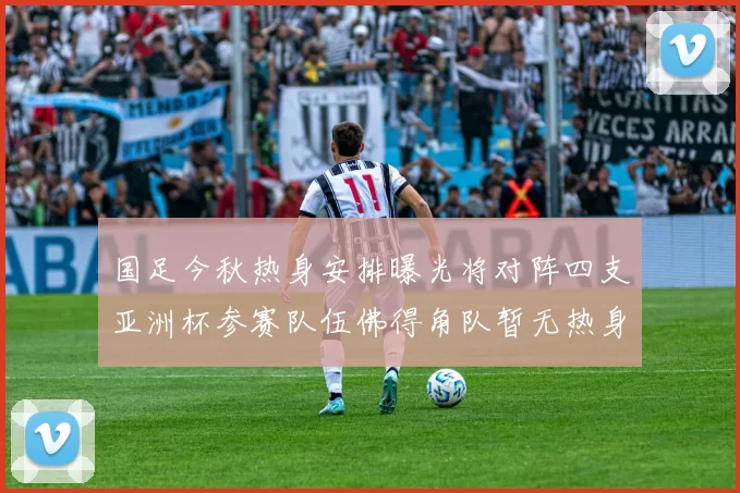 国足今秋热身安排曝光将对阵四支亚洲杯参赛队伍佛得角队暂无热身计划