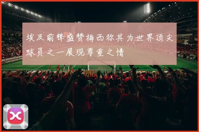 埃及前锋盛赞梅西称其为世界顶尖球员之一展现尊重之情