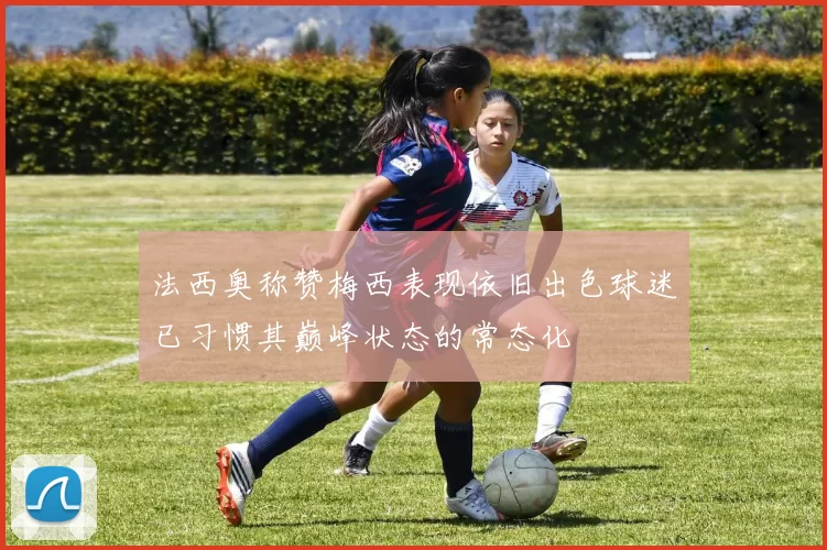 法西奥称赞梅西表现依旧出色球迷已习惯其巅峰状态的常态化