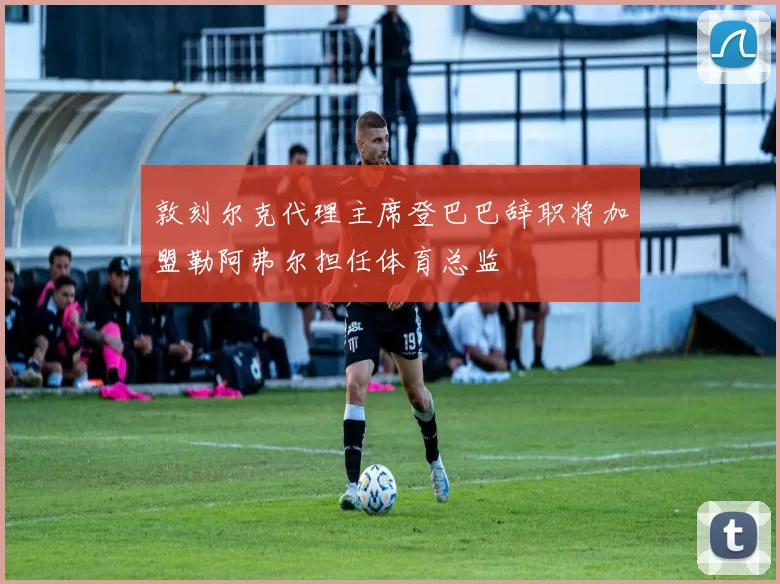敦刻尔克代理主席登巴巴辞职将加盟勒阿弗尔担任体育总监
