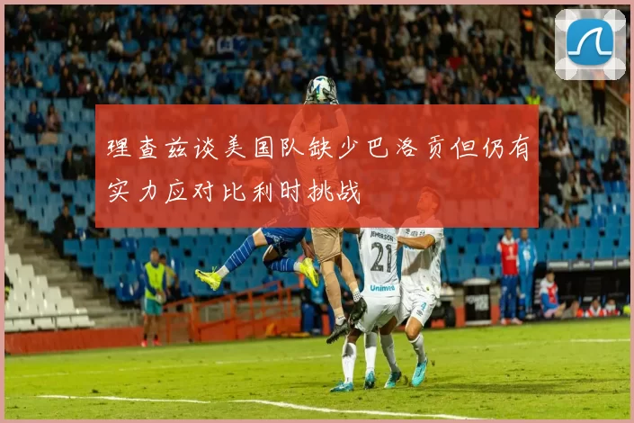 理查兹谈美国队缺少巴洛贡但仍有实力应对比利时挑战