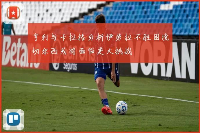 亨利与卡拉格分析伊劳拉不胜困境切尔西或将面临更大挑战