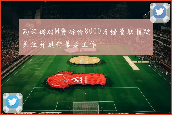 西汉姆对M费标价8000万镑曼联持续关注并进行幕后工作