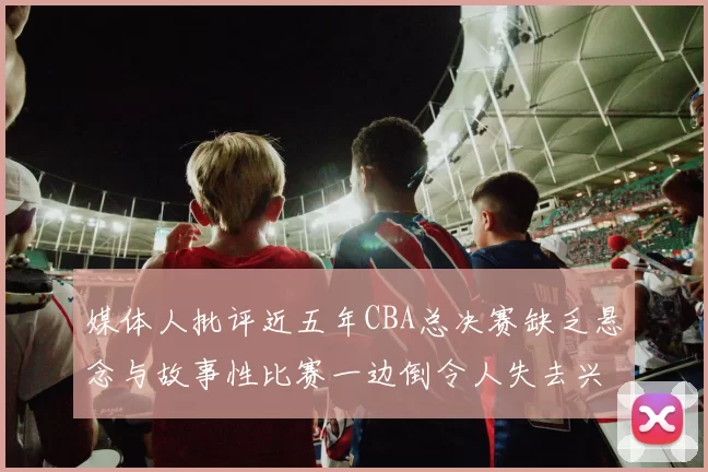 媒体人批评近五年CBA总决赛缺乏悬念与故事性比赛一边倒令人失去兴趣