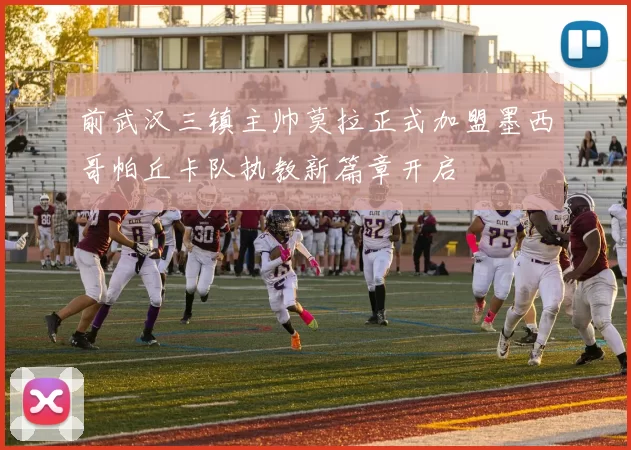 前武汉三镇主帅莫拉正式加盟墨西哥帕丘卡队执教新篇章开启