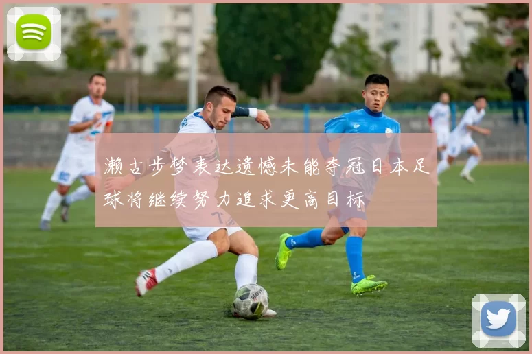 濑古步梦表达遗憾未能夺冠日本足球将继续努力追求更高目标