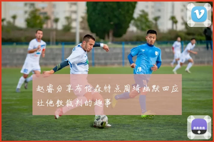 赵睿分享布伦森特点周琦幽默回应让他教裁判的趣事