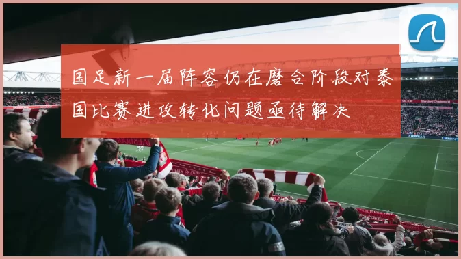 国足新一届阵容仍在磨合阶段对泰国比赛进攻转化问题亟待解决