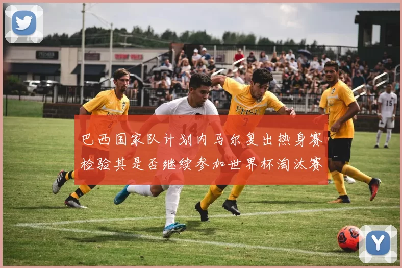 巴西国家队计划内马尔复出热身赛检验其是否继续参加世界杯淘汰赛