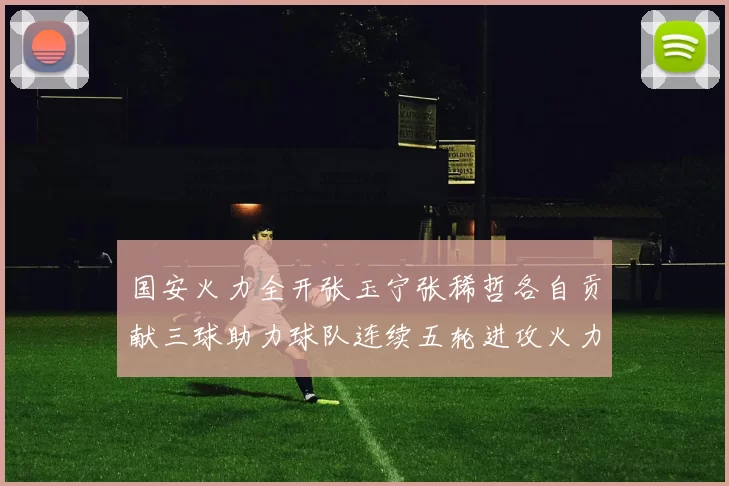 国安火力全开张玉宁张稀哲各自贡献三球助力球队连续五轮进攻火力猛增