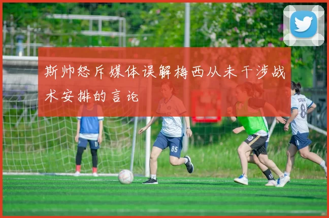 斯帅怒斥媒体误解梅西从未干涉战术安排的言论
