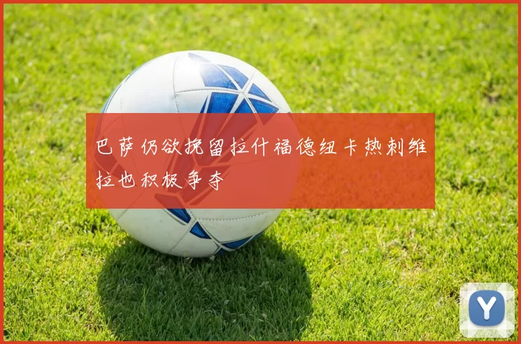 巴萨仍欲挽留拉什福德纽卡热刺维拉也积极争夺