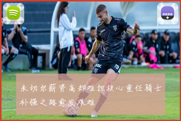 米切尔薪资高却难担核心重任骑士补强之路愈发艰难