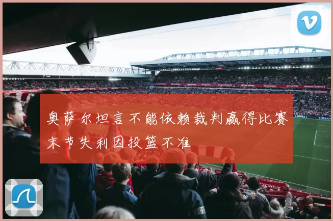 奥萨尔坦言不能依赖裁判赢得比赛末节失利因投篮不准