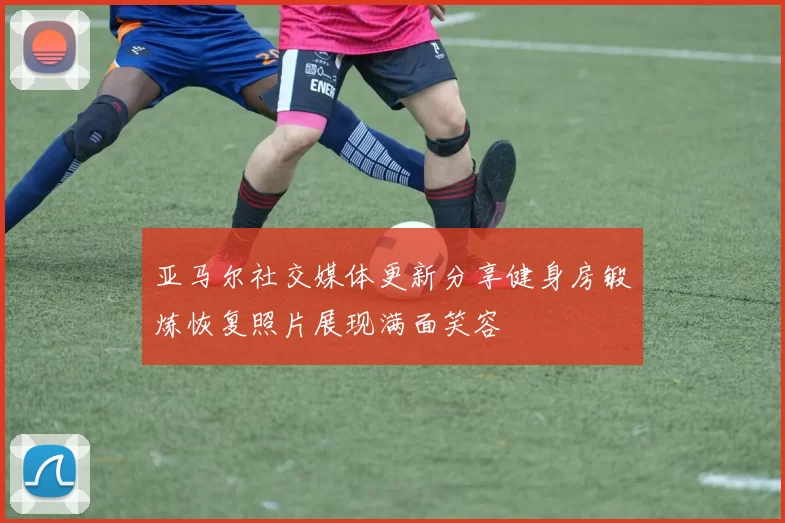 亚马尔社交媒体更新分享健身房锻炼恢复照片展现满面笑容