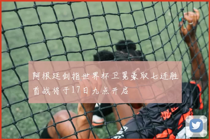 阿根廷剑指世界杯卫冕豪取七连胜首战将于17日九点开启