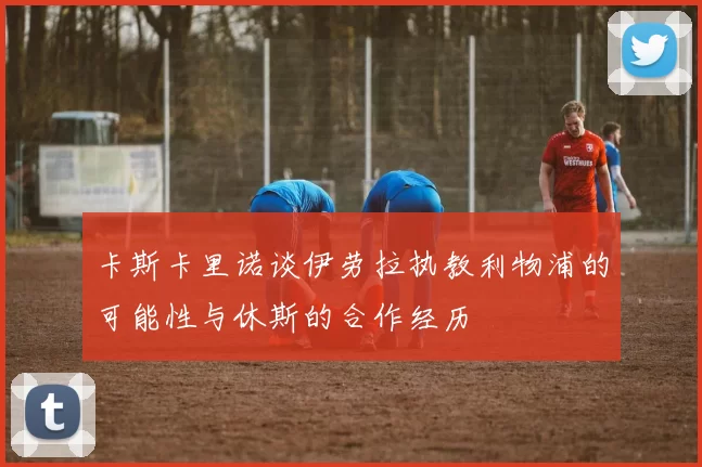 卡斯卡里诺谈伊劳拉执教利物浦的可能性与休斯的合作经历