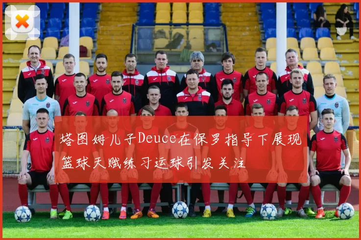 塔图姆儿子Deuce在保罗指导下展现篮球天赋练习运球引发关注