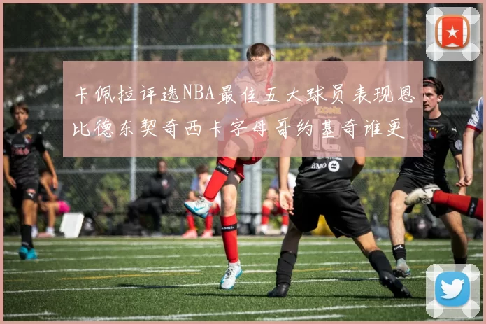卡佩拉评选NBA最佳五大球员表现恩比德东契奇西卡字母哥约基奇谁更出色